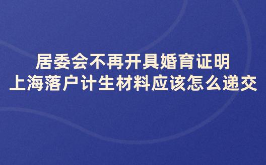 居委会不再开具婚育证明,上海落户计生材料应该怎么递交